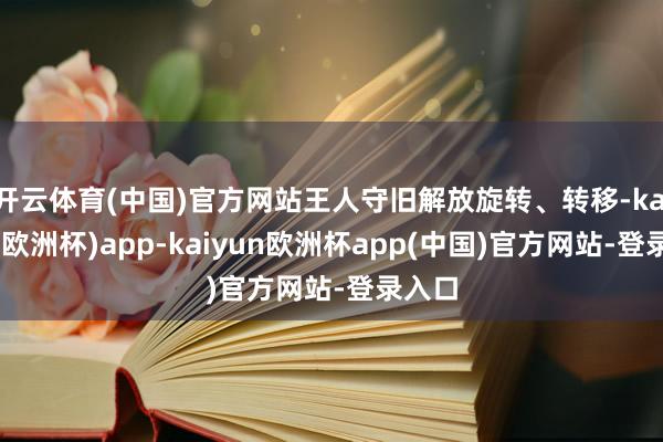 开云体育(中国)官方网站王人守旧解放旋转、转移-kaiyun(欧洲杯)app-kaiyun欧洲杯app(中国)官方网站-登录入口