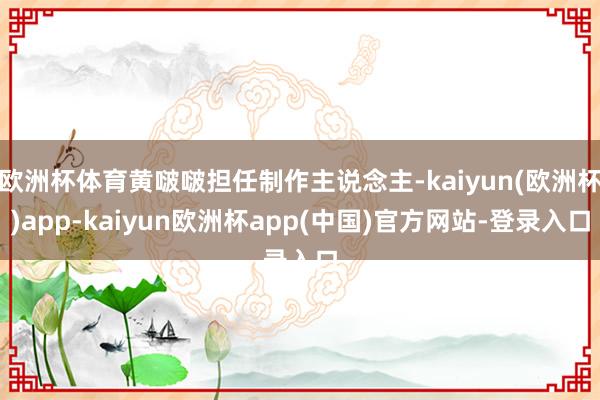 欧洲杯体育黄啵啵担任制作主说念主-kaiyun(欧洲杯)app-kaiyun欧洲杯app(中国)官方网站-登录入口