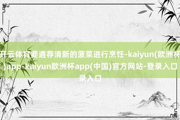 开云体育要遴荐清新的菠菜进行烹饪-kaiyun(欧洲杯)app-kaiyun欧洲杯app(中国)官方网站-登录入口