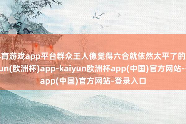 体育游戏app平台群众王人像觉得六合就依然太平了的相似-kaiyun(欧洲杯)app-kaiyun欧洲杯app(中国)官方网站-登录入口