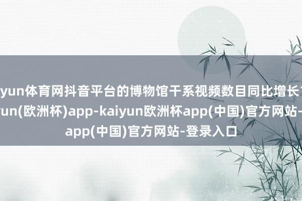 开yun体育网抖音平台的博物馆干系视频数目同比增长191%-kaiyun(欧洲杯)app-kaiyun欧洲杯app(中国)官方网站-登录入口
