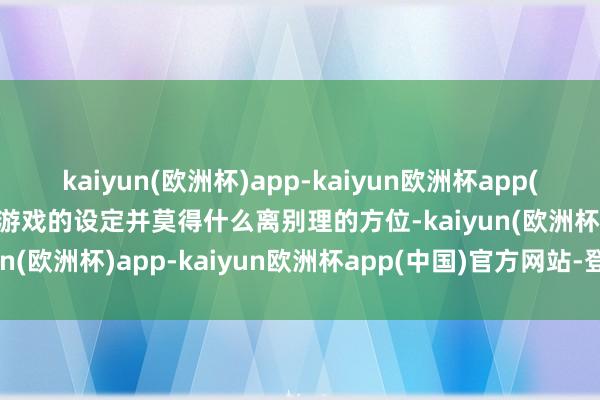 kaiyun(欧洲杯)app-kaiyun欧洲杯app(中国)官方网站-登录入口游戏的设定并莫得什么离别理的方位-kaiyun(欧洲杯)app-kaiyun欧洲杯app(中国)官方网站-登录入口