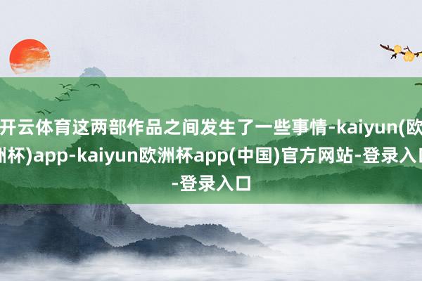 开云体育这两部作品之间发生了一些事情-kaiyun(欧洲杯)app-kaiyun欧洲杯app(中国)官方网站-登录入口