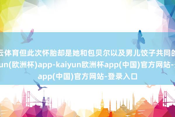 开云体育但此次怀胎却是她和包贝尔以及男儿饺子共同的愿望-kaiyun(欧洲杯)app-kaiyun欧洲杯app(中国)官方网站-登录入口