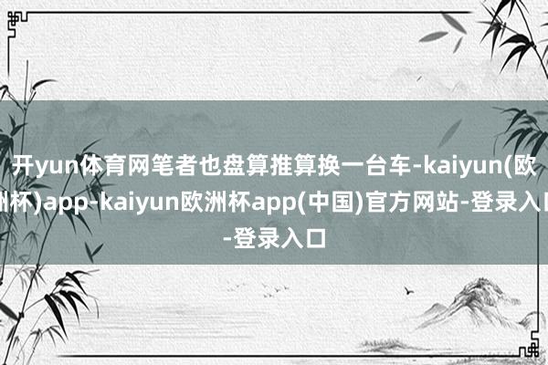 开yun体育网笔者也盘算推算换一台车-kaiyun(欧洲杯)app-kaiyun欧洲杯app(中国)官方网站-登录入口