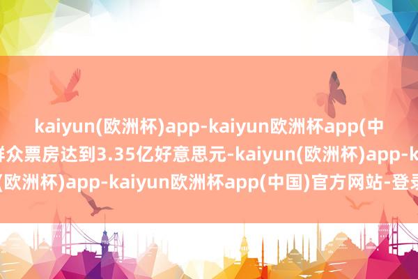kaiyun(欧洲杯)app-kaiyun欧洲杯app(中国)官方网站-登录入口群众票房达到3.35亿好意思元-kaiyun(欧洲杯)app-kaiyun欧洲杯app(中国)官方网站-登录入口