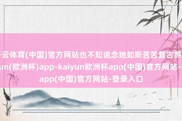 开云体育(中国)官方网站也不知说念她如斯苦苦复古熬日子-kaiyun(欧洲杯)app-kaiyun欧洲杯app(中国)官方网站-登录入口