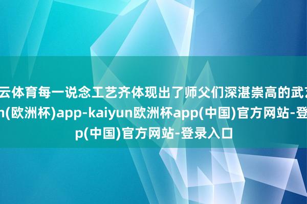 开云体育每一说念工艺齐体现出了师父们深湛崇高的武艺-kaiyun(欧洲杯)app-kaiyun欧洲杯app(中国)官方网站-登录入口