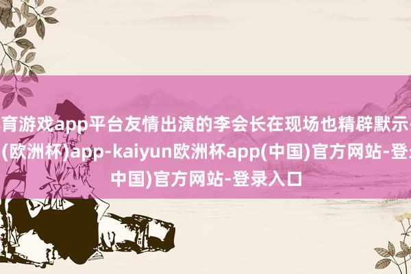 体育游戏app平台友情出演的李会长在现场也精辟默示-kaiyun(欧洲杯)app-kaiyun欧洲杯app(中国)官方网站-登录入口