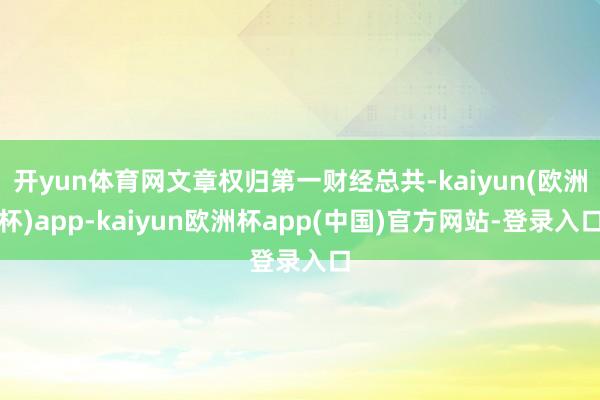 开yun体育网文章权归第一财经总共-kaiyun(欧洲杯)app-kaiyun欧洲杯app(中国)官方网站-登录入口