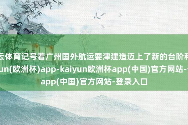 开云体育记号着广州国外航运要津建造迈上了新的台阶和量级-kaiyun(欧洲杯)app-kaiyun欧洲杯app(中国)官方网站-登录入口