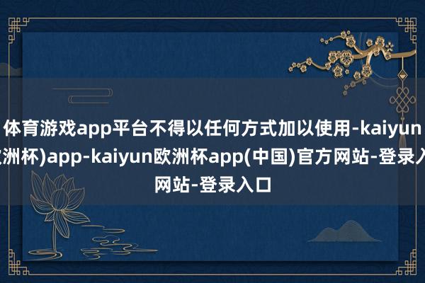 体育游戏app平台不得以任何方式加以使用-kaiyun(欧洲杯)app-kaiyun欧洲杯app(中国)官方网站-登录入口
