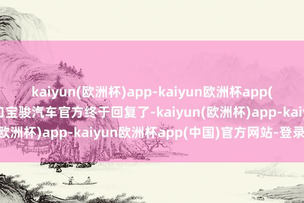 kaiyun(欧洲杯)app-kaiyun欧洲杯app(中国)官方网站-登录入口宝骏汽车官方终于回复了-kaiyun(欧洲杯)app-kaiyun欧洲杯app(中国)官方网站-登录入口