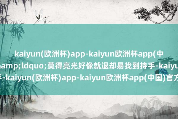 kaiyun(欧洲杯)app-kaiyun欧洲杯app(中国)官方网站-登录入口&ldquo;莫得亮光好像就退却易找到持手-kaiyun(欧洲杯)app-kaiyun欧洲杯app(中国)官方网站-登录入口