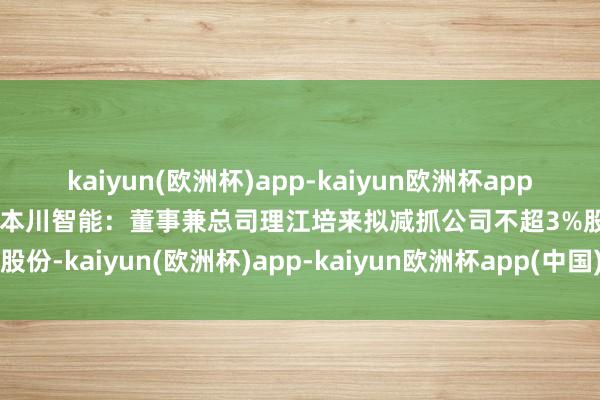 kaiyun(欧洲杯)app-kaiyun欧洲杯app(中国)官方网站-登录入口本川智能：董事兼总司理江培来拟减抓公司不超3%股份-kaiyun(欧洲杯)app-kaiyun欧洲杯app(中国)官方网站-登录入口