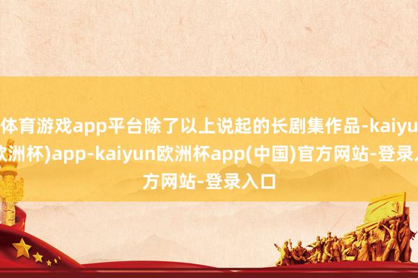 体育游戏app平台除了以上说起的长剧集作品-kaiyun(欧洲杯)app-kaiyun欧洲杯app(中国)官方网站-登录入口