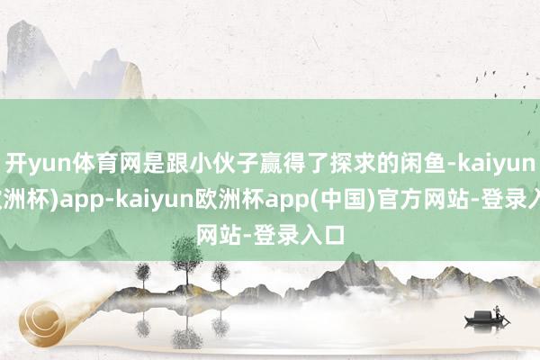 开yun体育网是跟小伙子赢得了探求的闲鱼-kaiyun(欧洲杯)app-kaiyun欧洲杯app(中国)官方网站-登录入口
