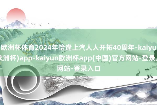 欧洲杯体育2024年恰逢上汽人人开拓40周年-kaiyun(欧洲杯)app-kaiyun欧洲杯app(中国)官方网站-登录入口