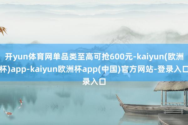 开yun体育网单品类至高可抢600元-kaiyun(欧洲杯)app-kaiyun欧洲杯app(中国)官方网站-登录入口