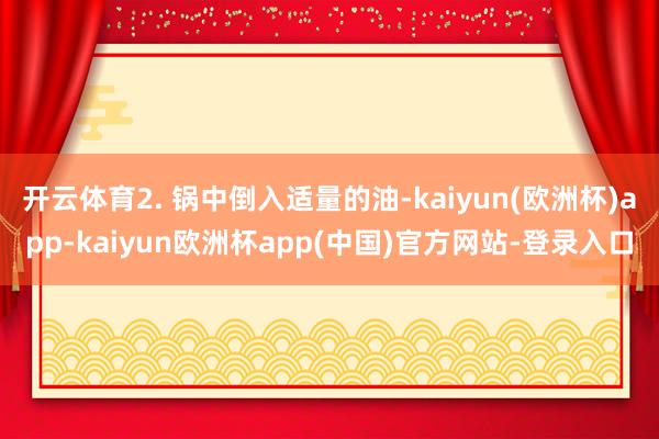 开云体育2. 锅中倒入适量的油-kaiyun(欧洲杯)app-kaiyun欧洲杯app(中国)官方网站-登录入口
