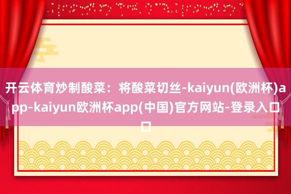开云体育炒制酸菜：将酸菜切丝-kaiyun(欧洲杯)app-kaiyun欧洲杯app(中国)官方网站-登录入口