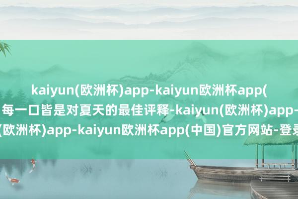 kaiyun(欧洲杯)app-kaiyun欧洲杯app(中国)官方网站-登录入口每一口皆是对夏天的最佳评释-kaiyun(欧洲杯)app-kaiyun欧洲杯app(中国)官方网站-登录入口