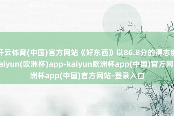 开云体育(中国)官方网站《好东西》以86.8分的得志度位列第一-kaiyun(欧洲杯)app-kaiyun欧洲杯app(中国)官方网站-登录入口
