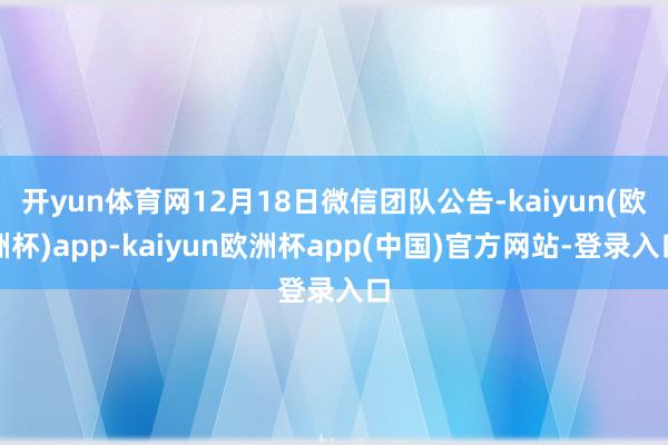 开yun体育网12月18日微信团队公告-kaiyun(欧洲杯)app-kaiyun欧洲杯app(中国)官方网站-登录入口