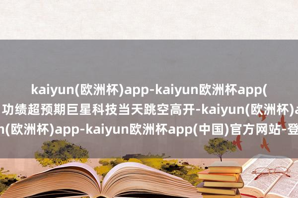 kaiyun(欧洲杯)app-kaiyun欧洲杯app(中国)官方网站-登录入口功绩超预期巨星科技当天跳空高开-kaiyun(欧洲杯)app-kaiyun欧洲杯app(中国)官方网站-登录入口