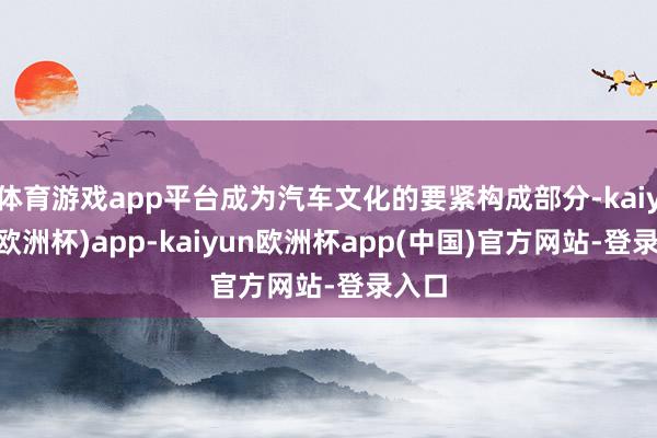 体育游戏app平台成为汽车文化的要紧构成部分-kaiyun(欧洲杯)app-kaiyun欧洲杯app(中国)官方网站-登录入口
