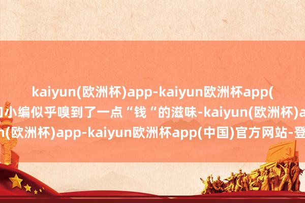 kaiyun(欧洲杯)app-kaiyun欧洲杯app(中国)官方网站-登录入口小编似乎嗅到了一点“钱“的滋味-kaiyun(欧洲杯)app-kaiyun欧洲杯app(中国)官方网站-登录入口