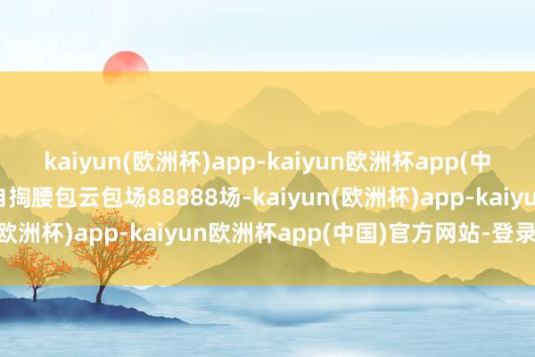 kaiyun(欧洲杯)app-kaiyun欧洲杯app(中国)官方网站-登录入口自掏腰包云包场88888场-kaiyun(欧洲杯)app-kaiyun欧洲杯app(中国)官方网站-登录入口