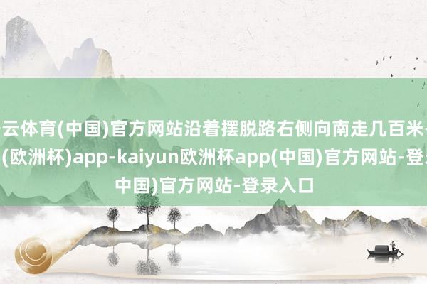 开云体育(中国)官方网站沿着摆脱路右侧向南走几百米-kaiyun(欧洲杯)app-kaiyun欧洲杯app(中国)官方网站-登录入口
