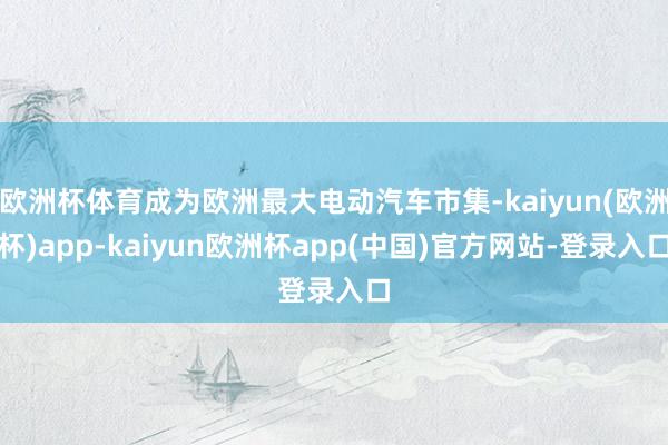 欧洲杯体育成为欧洲最大电动汽车市集-kaiyun(欧洲杯)app-kaiyun欧洲杯app(中国)官方网站-登录入口