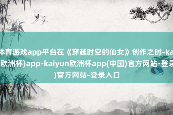 体育游戏app平台在《穿越时空的仙女》创作之时-kaiyun(欧洲杯)app-kaiyun欧洲杯app(中国)官方网站-登录入口