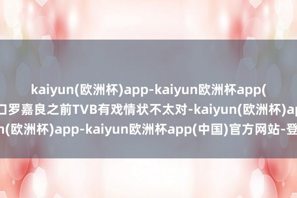 kaiyun(欧洲杯)app-kaiyun欧洲杯app(中国)官方网站-登录入口罗嘉良之前TVB有戏情状不太对-kaiyun(欧洲杯)app-kaiyun欧洲杯app(中国)官方网站-登录入口