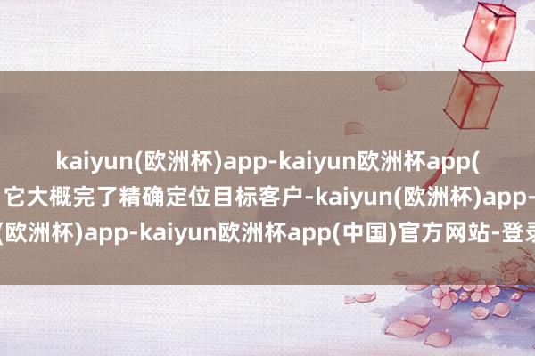 kaiyun(欧洲杯)app-kaiyun欧洲杯app(中国)官方网站-登录入口它大概完了精确定位目标客户-kaiyun(欧洲杯)app-kaiyun欧洲杯app(中国)官方网站-登录入口
