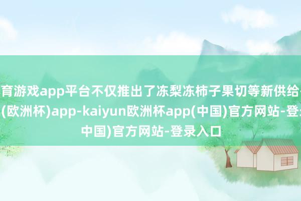 体育游戏app平台不仅推出了冻梨冻柿子果切等新供给-kaiyun(欧洲杯)app-kaiyun欧洲杯app(中国)官方网站-登录入口
