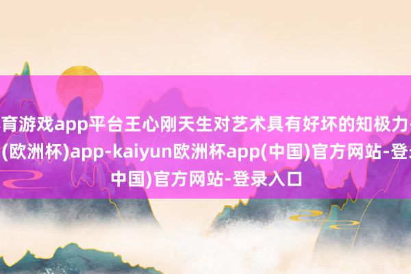 体育游戏app平台王心刚天生对艺术具有好坏的知极力-kaiyun(欧洲杯)app-kaiyun欧洲杯app(中国)官方网站-登录入口