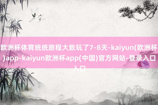 欧洲杯体育统统旅程大致玩了7-8天-kaiyun(欧洲杯)app-kaiyun欧洲杯app(中国)官方网站-登录入口