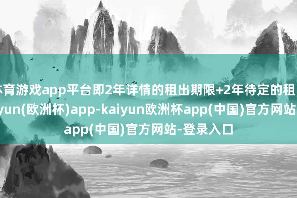 体育游戏app平台即2年详情的租出期限+2年待定的租出期限-kaiyun(欧洲杯)app-kaiyun欧洲杯app(中国)官方网站-登录入口
