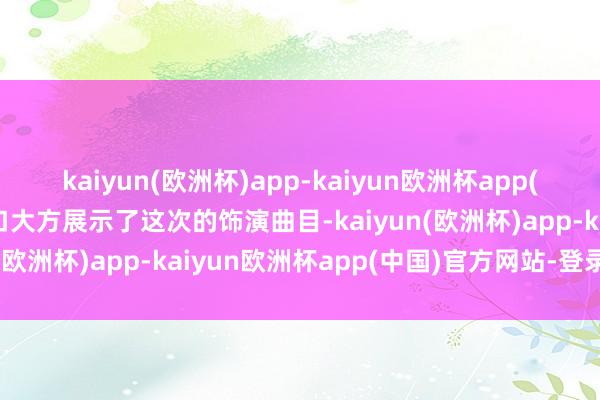 kaiyun(欧洲杯)app-kaiyun欧洲杯app(中国)官方网站-登录入口大方展示了这次的饰演曲目-kaiyun(欧洲杯)app-kaiyun欧洲杯app(中国)官方网站-登录入口