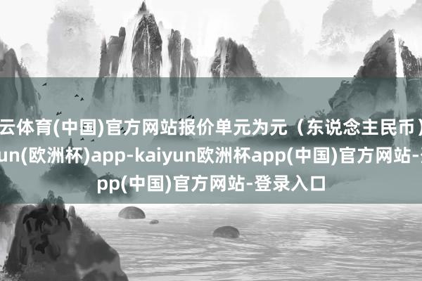 开云体育(中国)官方网站报价单元为元（东说念主民币）/吨-kaiyun(欧洲杯)app-kaiyun欧洲杯app(中国)官方网站-登录入口