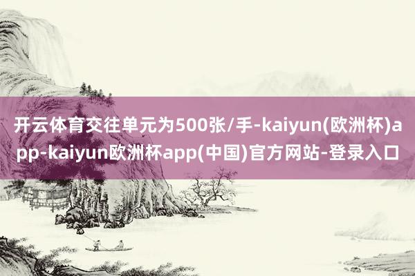 开云体育交往单元为500张/手-kaiyun(欧洲杯)app-kaiyun欧洲杯app(中国)官方网站-登录入口