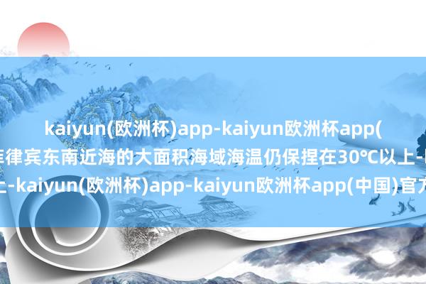 kaiyun(欧洲杯)app-kaiyun欧洲杯app(中国)官方网站-登录入口菲律宾东南近海的大面积海域海温仍保捏在30℃以上-kaiyun(欧洲杯)app-kaiyun欧洲杯app(中国)官方网站-登录入口