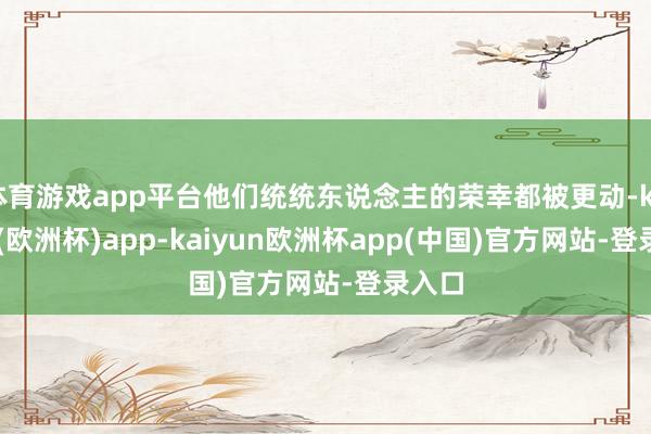 体育游戏app平台他们统统东说念主的荣幸都被更动-kaiyun(欧洲杯)app-kaiyun欧洲杯app(中国)官方网站-登录入口