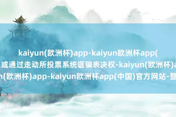 kaiyun(欧洲杯)app-kaiyun欧洲杯app(中国)官方网站-登录入口或通过走动所投票系统诓骗表决权-kaiyun(欧洲杯)app-kaiyun欧洲杯app(中国)官方网站-登录入口