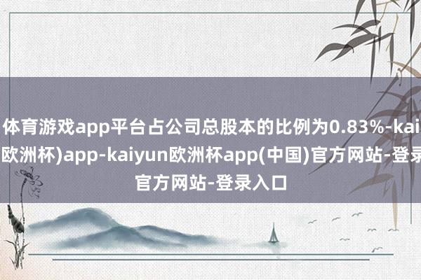 体育游戏app平台占公司总股本的比例为0.83%-kaiyun(欧洲杯)app-kaiyun欧洲杯app(中国)官方网站-登录入口