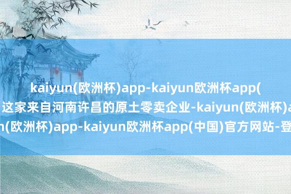 kaiyun(欧洲杯)app-kaiyun欧洲杯app(中国)官方网站-登录入口这家来自河南许昌的原土零卖企业-kaiyun(欧洲杯)app-kaiyun欧洲杯app(中国)官方网站-登录入口