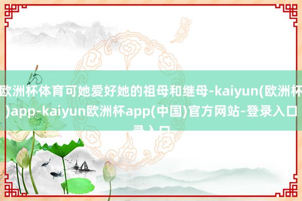 欧洲杯体育可她爱好她的祖母和继母-kaiyun(欧洲杯)app-kaiyun欧洲杯app(中国)官方网站-登录入口